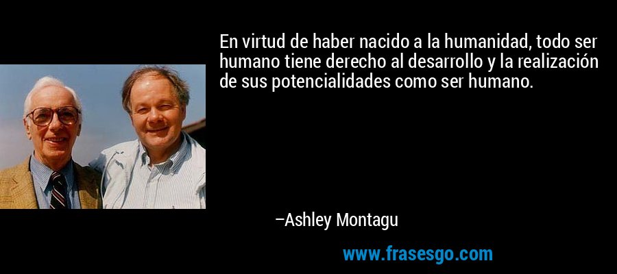 En virtud de haber nacido a la humanidad, todo ser humano tiene derecho al desarrollo y la realización de sus potencialidades como ser humano. – Ashley Montagu