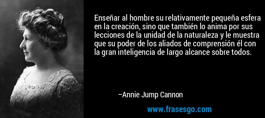 Enseñar al hombre su relativamente pequeña esfera en la creación, sino que también lo anima por sus lecciones de la unidad de la naturaleza y le muestra que su poder de los aliados de comprensión él con la gran inteligencia de largo alcance sobre todos. – Annie Jump Cannon