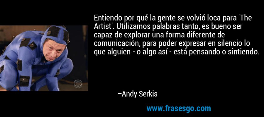 Entiendo por qué la gente se volvió loca para 'The Artist'. Utilizamos palabras tanto, es bueno ser capaz de explorar una forma diferente de comunicación, para poder expresar en silencio lo que alguien - o algo así - está pensando o sintiendo. – Andy Serkis