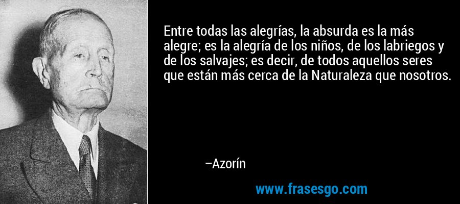 Entre todas las alegrías, la absurda es la más alegre; es la alegría de los niños, de los labriegos y de los salvajes; es decir, de todos aquellos seres que están más cerca de la Naturaleza que nosotros. – Azorín