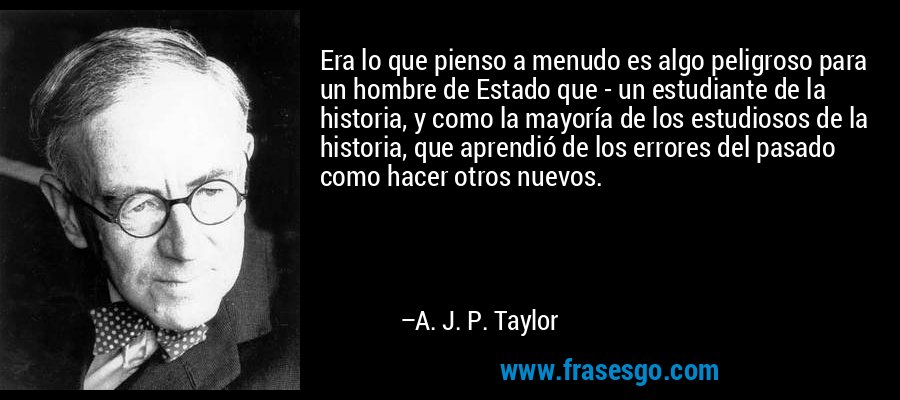 Era lo que pienso a menudo es algo peligroso para un hombre de Estado que - un estudiante de la historia, y como la mayoría de los estudiosos de la historia, que aprendió de los errores del pasado como hacer otros nuevos. – A. J. P. Taylor