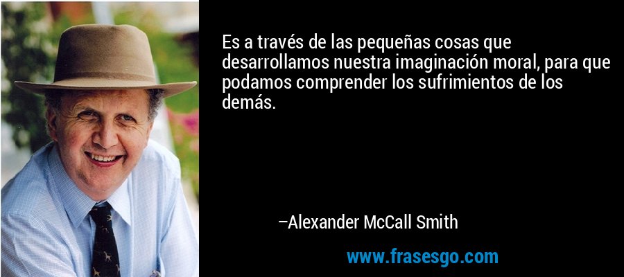 Es a través de las pequeñas cosas que desarrollamos nuestra imaginación moral, para que podamos comprender los sufrimientos de los demás. – Alexander McCall Smith