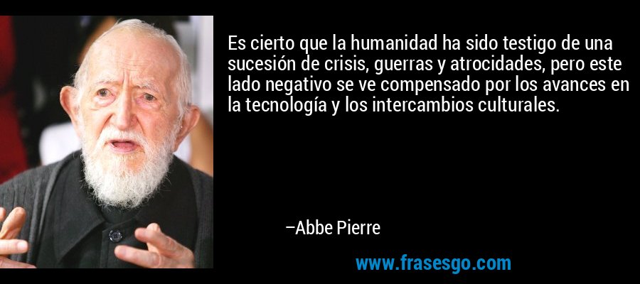 Es cierto que la humanidad ha sido testigo de una sucesión de crisis, guerras y atrocidades, pero este lado negativo se ve compensado por los avances en la tecnología y los intercambios culturales. – Abbe Pierre