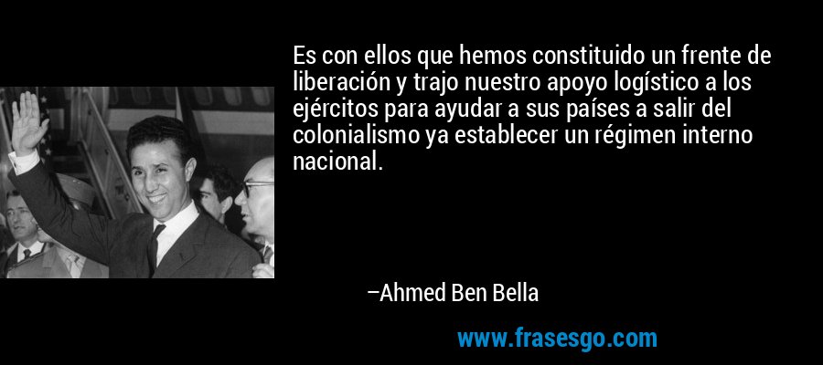 Es con ellos que hemos constituido un frente de liberación y trajo nuestro apoyo logístico a los ejércitos para ayudar a sus países a salir del colonialismo ya establecer un régimen interno nacional. – Ahmed Ben Bella