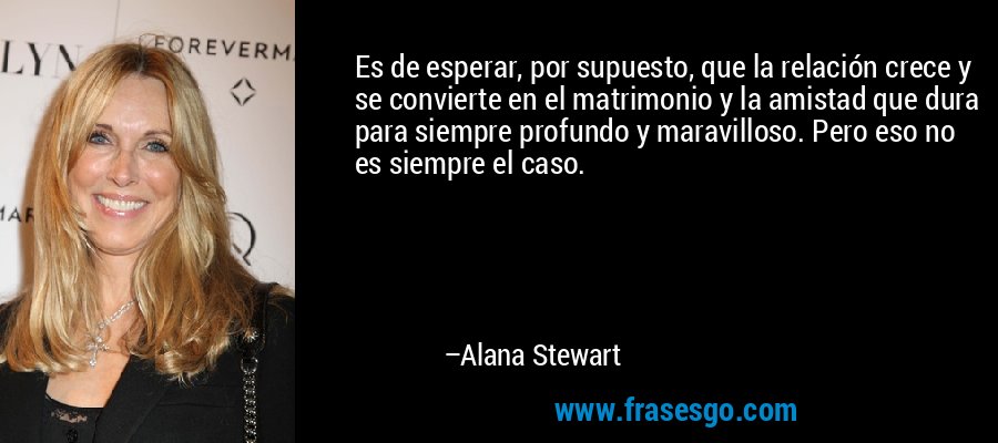 Es de esperar, por supuesto, que la relación crece y se convierte en el matrimonio y la amistad que dura para siempre profundo y maravilloso. Pero eso no es siempre el caso. – Alana Stewart
