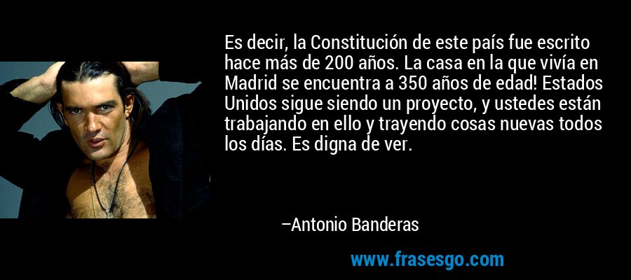 Es decir, la Constitución de este país fue escrito hace más de 200 años. La casa en la que vivía en Madrid se encuentra a 350 años de edad! Estados Unidos sigue siendo un proyecto, y ustedes están trabajando en ello y trayendo cosas nuevas todos los días. Es digna de ver. – Antonio Banderas