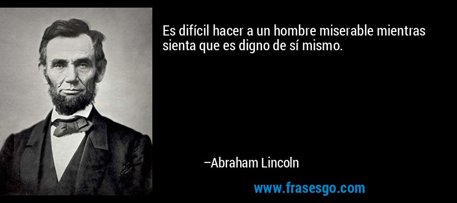 Es difícil hacer a un hombre miserable mientras sienta que es digno de sí mismo. – Abraham Lincoln