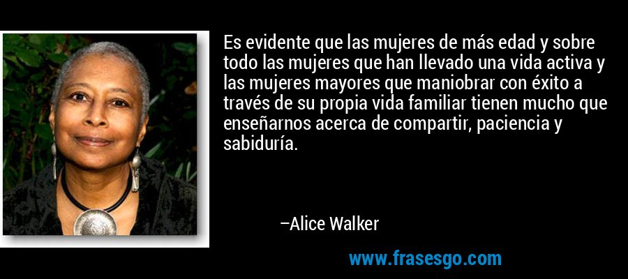 Es evidente que las mujeres de más edad y sobre todo las mujeres que han llevado una vida activa y las mujeres mayores que maniobrar con éxito a través de su propia vida familiar tienen mucho que enseñarnos acerca de compartir, paciencia y sabiduría. – Alice Walker