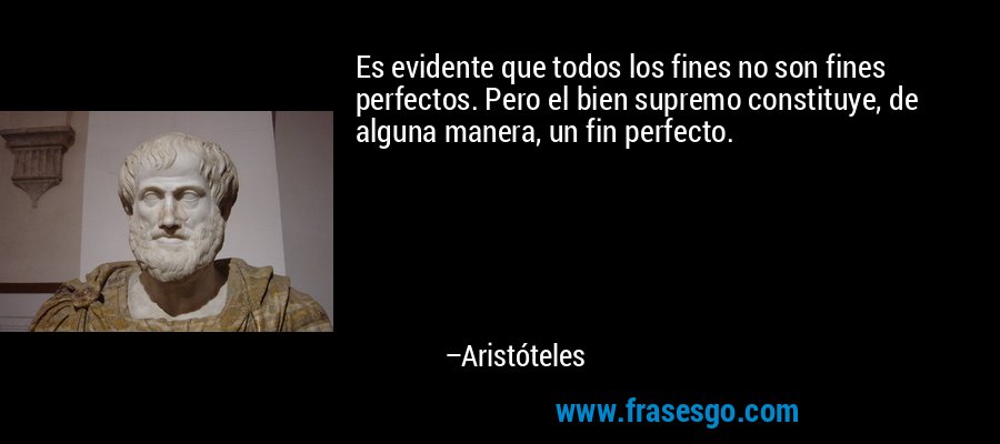 Es evidente que todos los fines no son fines perfectos. Pero el bien supremo constituye, de alguna manera, un fin perfecto. – Aristóteles
