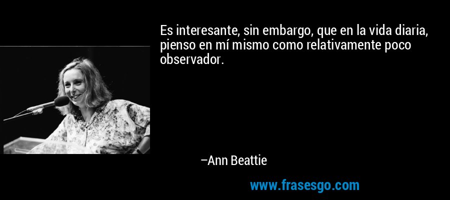 Es interesante, sin embargo, que en la vida diaria, pienso en mí mismo como relativamente poco observador. – Ann Beattie