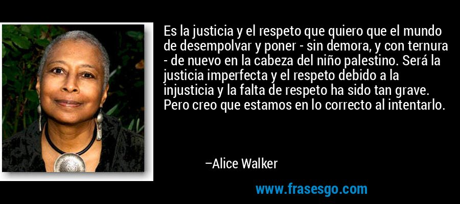 Es la justicia y el respeto que quiero que el mundo de desempolvar y poner - sin demora, y con ternura - de nuevo en la cabeza del niño palestino. Será la justicia imperfecta y el respeto debido a la injusticia y la falta de respeto ha sido tan grave. Pero creo que estamos en lo correcto al intentarlo. – Alice Walker