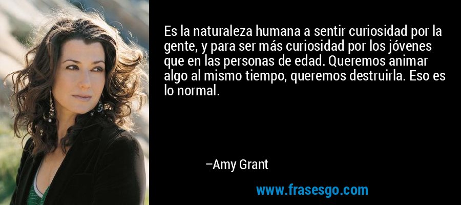 Es la naturaleza humana a sentir curiosidad por la gente, y para ser más curiosidad por los jóvenes que en las personas de edad. Queremos animar algo al mismo tiempo, queremos destruirla. Eso es lo normal. – Amy Grant
