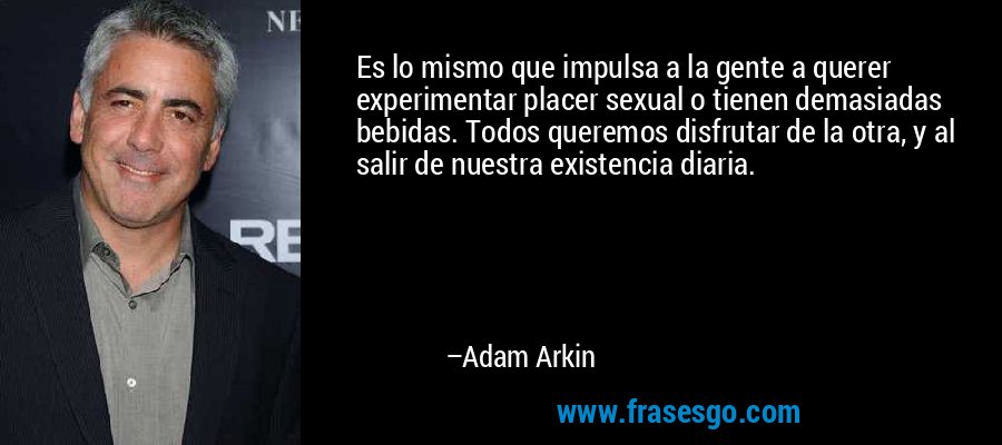 Es lo mismo que impulsa a la gente a querer experimentar placer sexual o tienen demasiadas bebidas. Todos queremos disfrutar de la otra, y al salir de nuestra existencia diaria. – Adam Arkin