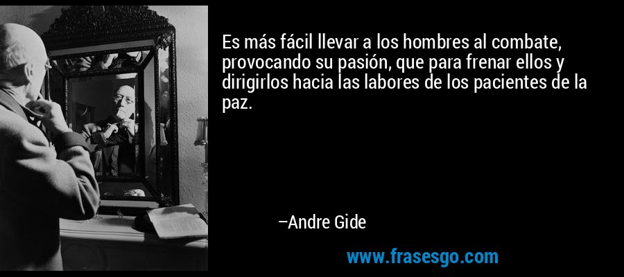 Es más fácil llevar a los hombres al combate, provocando su pasión, que para frenar ellos y dirigirlos hacia las labores de los pacientes de la paz. – Andre Gide