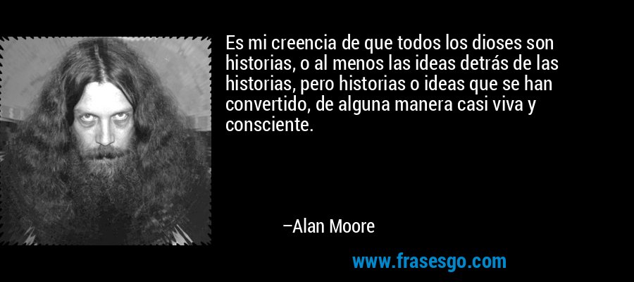 Es mi creencia de que todos los dioses son historias, o al menos las ideas detrás de las historias, pero historias o ideas que se han convertido, de alguna manera casi viva y consciente. – Alan Moore