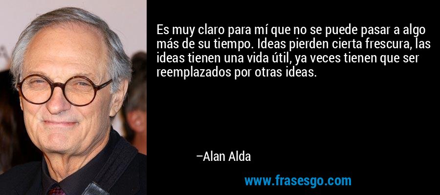 Es muy claro para mí que no se puede pasar a algo más de su tiempo. Ideas pierden cierta frescura, las ideas tienen una vida útil, ya veces tienen que ser reemplazados por otras ideas. – Alan Alda