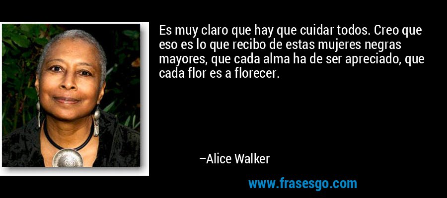 Es muy claro que hay que cuidar todos. Creo que eso es lo que recibo de estas mujeres negras mayores, que cada alma ha de ser apreciado, que cada flor es a florecer. – Alice Walker