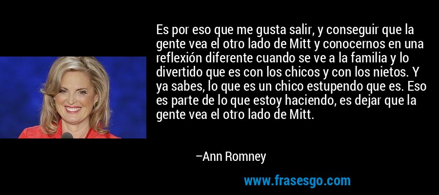 Es por eso que me gusta salir, y conseguir que la gente vea el otro lado de Mitt y conocernos en una reflexión diferente cuando se ve a la familia y lo divertido que es con los chicos y con los nietos. Y ya sabes, lo que es un chico estupendo que es. Eso es parte de lo que estoy haciendo, es dejar que la gente vea el otro lado de Mitt. – Ann Romney