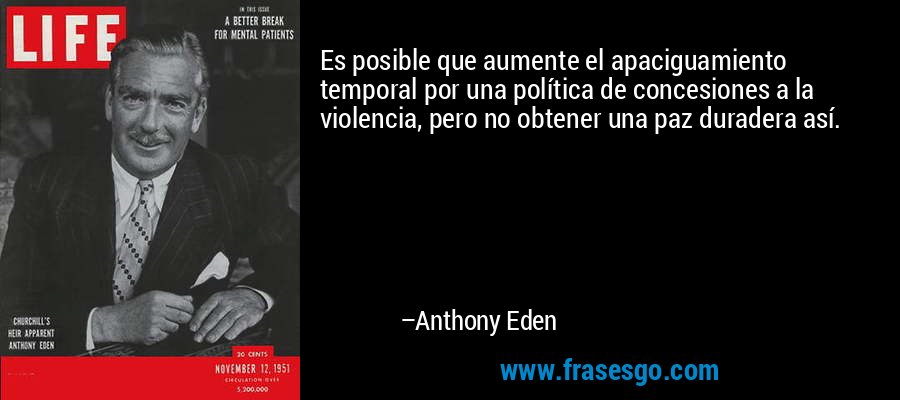 Es posible que aumente el apaciguamiento temporal por una política de concesiones a la violencia, pero no obtener una paz duradera así. – Anthony Eden