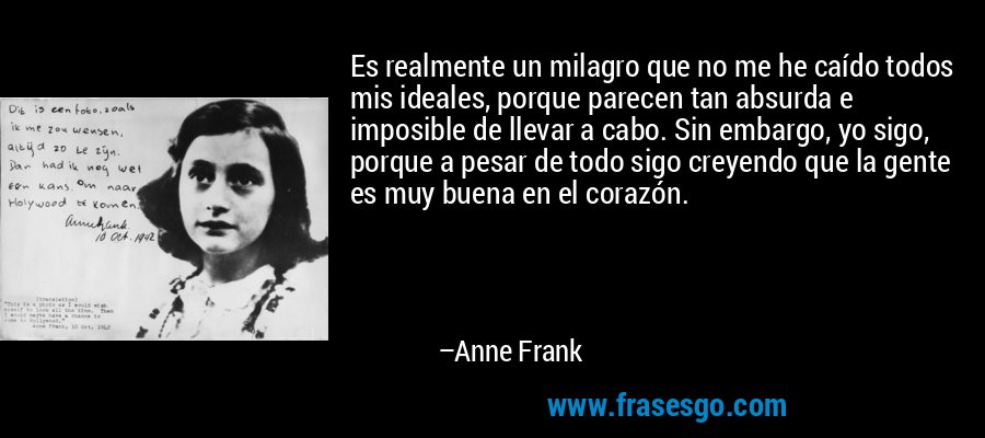 Es realmente un milagro que no me he caído todos mis ideales, porque parecen tan absurda e imposible de llevar a cabo. Sin embargo, yo sigo, porque a pesar de todo sigo creyendo que la gente es muy buena en el corazón. – Anne Frank