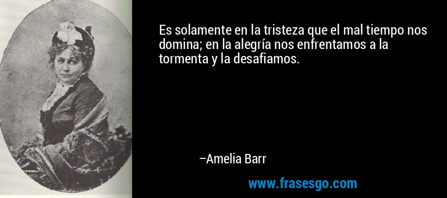 Es solamente en la tristeza que el mal tiempo nos domina; en la alegría nos enfrentamos a la tormenta y la desafiamos. – Amelia Barr