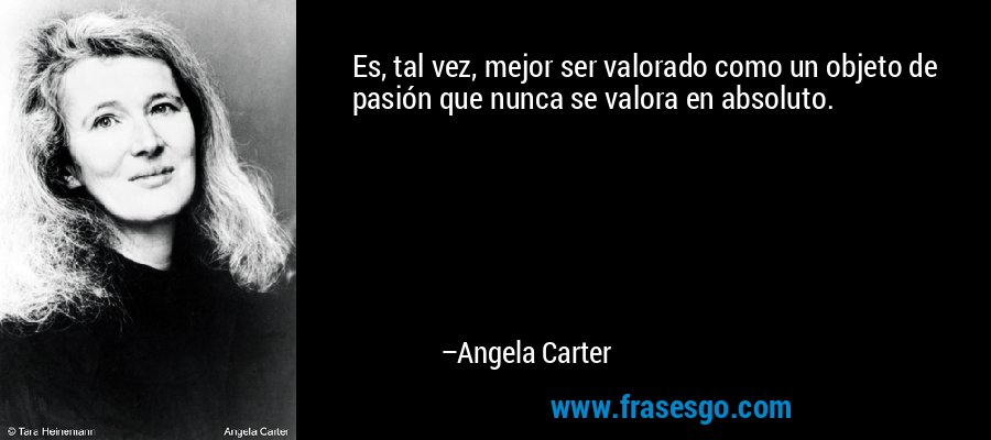 Es, tal vez, mejor ser valorado como un objeto de pasión que nunca se valora en absoluto. – Angela Carter