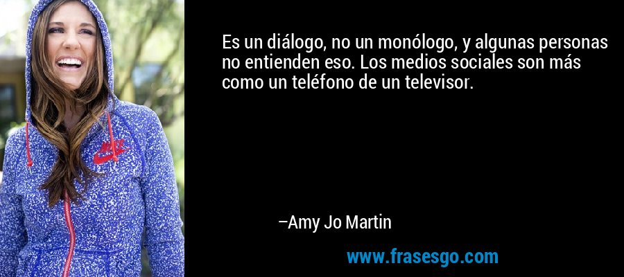 Es un diálogo, no un monólogo, y algunas personas no entienden eso. Los medios sociales son más como un teléfono de un televisor. – Amy Jo Martin