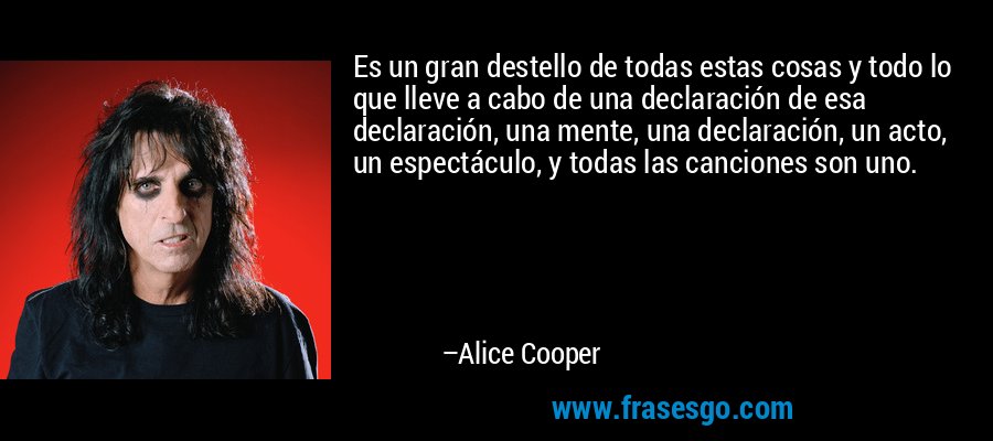 Es un gran destello de todas estas cosas y todo lo que lleve a cabo de una declaración de esa declaración, una mente, una declaración, un acto, un espectáculo, y todas las canciones son uno. – Alice Cooper