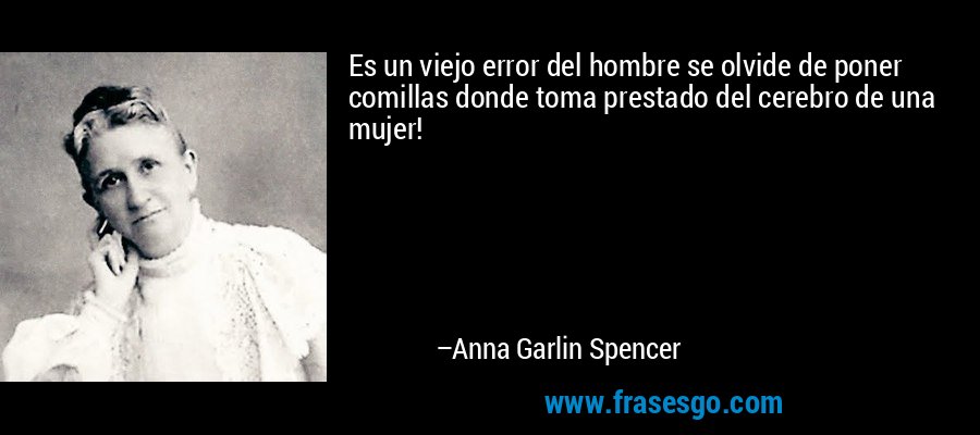 Es un viejo error del hombre se olvide de poner comillas donde toma prestado del cerebro de una mujer! – Anna Garlin Spencer