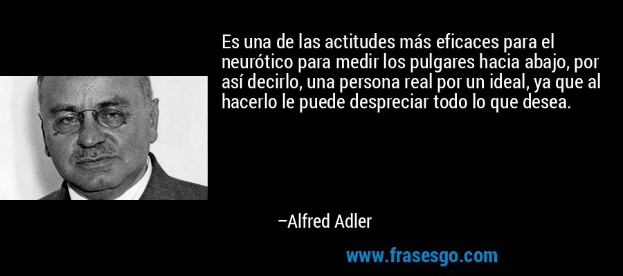 Es una de las actitudes más eficaces para el neurótico para medir los pulgares hacia abajo, por así decirlo, una persona real por un ideal, ya que al hacerlo le puede despreciar todo lo que desea. – Alfred Adler