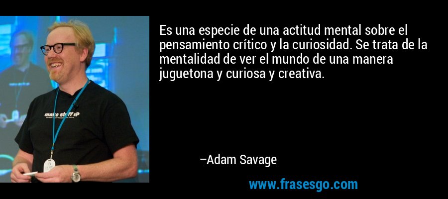 Es una especie de una actitud mental sobre el pensamiento crítico y la curiosidad. Se trata de la mentalidad de ver el mundo de una manera juguetona y curiosa y creativa. – Adam Savage