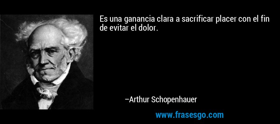 Es una ganancia clara a sacrificar placer con el fin de evitar el dolor. – Arthur Schopenhauer