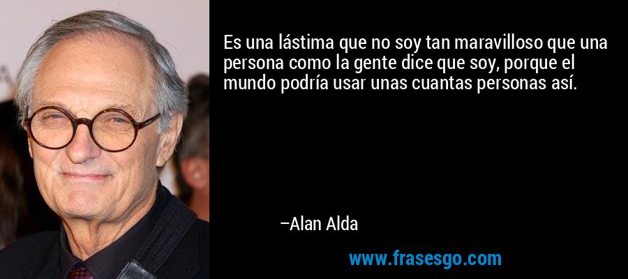 Es una lástima que no soy tan maravilloso que una persona como la gente dice que soy, porque el mundo podría usar unas cuantas personas así. – Alan Alda