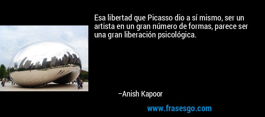 Esa libertad que Picasso dio a sí mismo, ser un artista en un gran número de formas, parece ser una gran liberación psicológica. – Anish Kapoor