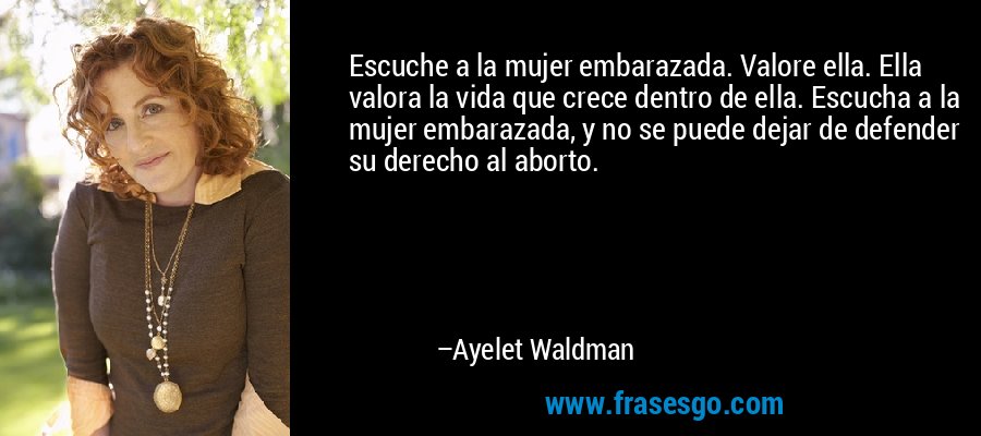 Escuche a la mujer embarazada. Valore ella. Ella valora la vida que crece dentro de ella. Escucha a la mujer embarazada, y no se puede dejar de defender su derecho al aborto. – Ayelet Waldman
