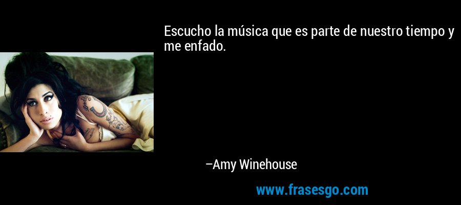 Escucho la música que es parte de nuestro tiempo y me enfado. – Amy Winehouse
