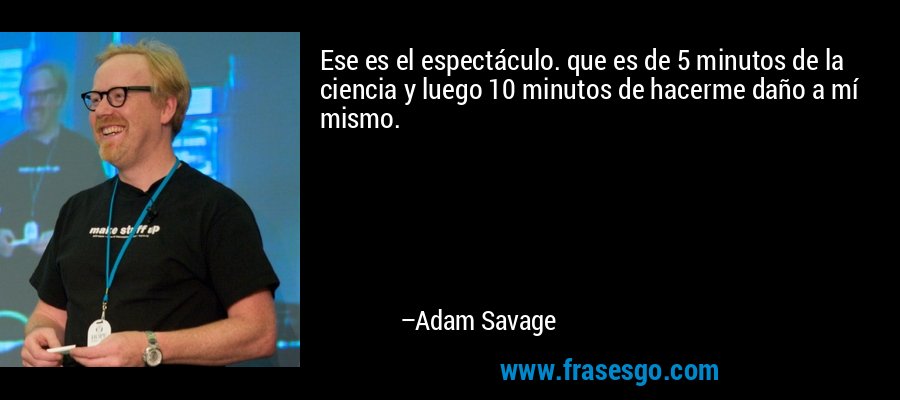 Ese es el espectáculo. que es de 5 minutos de la ciencia y luego 10 minutos de hacerme daño a mí mismo. – Adam Savage