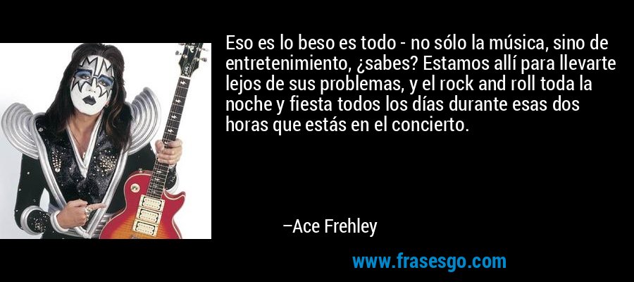 Eso es lo beso es todo - no sólo la música, sino de entretenimiento, ¿sabes? Estamos allí para llevarte lejos de sus problemas, y el rock and roll toda la noche y fiesta todos los días durante esas dos horas que estás en el concierto. – Ace Frehley