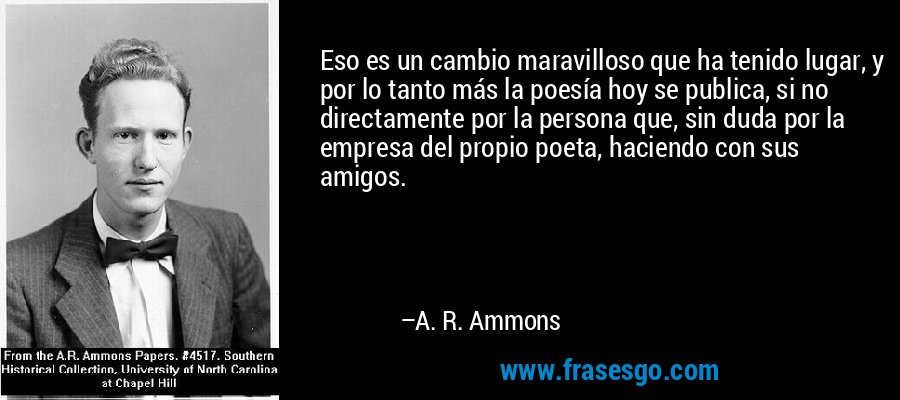 Eso es un cambio maravilloso que ha tenido lugar, y por lo tanto más la poesía hoy se publica, si no directamente por la persona que, sin duda por la empresa del propio poeta, haciendo con sus amigos. – A. R. Ammons