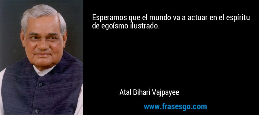 Esperamos que el mundo va a actuar en el espíritu de egoísmo ilustrado. – Atal Bihari Vajpayee