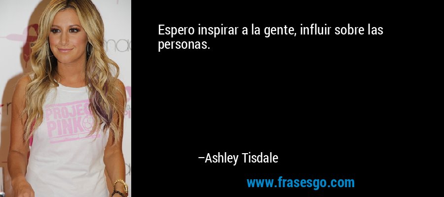 Espero inspirar a la gente, influir sobre las personas. – Ashley Tisdale