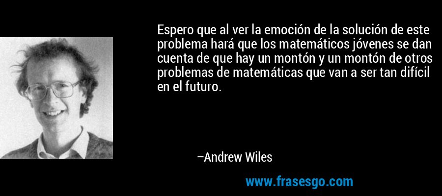 Espero que al ver la emoción de la solución de este problema hará que los matemáticos jóvenes se dan cuenta de que hay un montón y un montón de otros problemas de matemáticas que van a ser tan difícil en el futuro. – Andrew Wiles