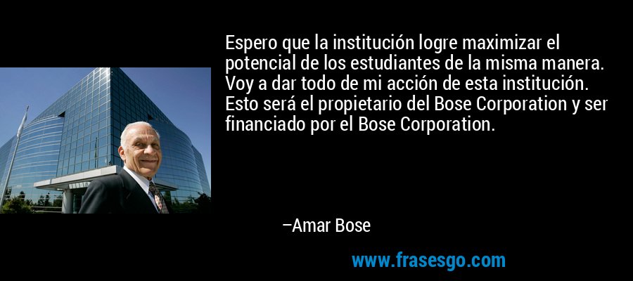 Espero que la institución logre maximizar el potencial de los estudiantes de la misma manera. Voy a dar todo de mi acción de esta institución. Esto será el propietario del Bose Corporation y ser financiado por el Bose Corporation. – Amar Bose