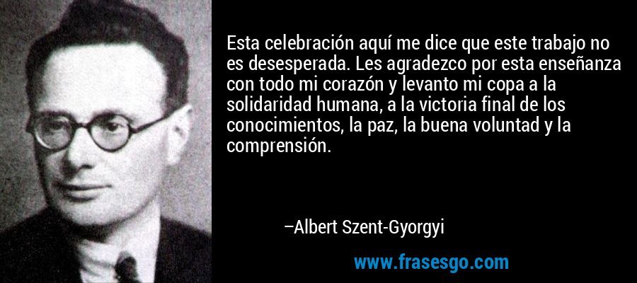Esta celebración aquí me dice que este trabajo no es desesperada. Les agradezco por esta enseñanza con todo mi corazón y levanto mi copa a la solidaridad humana, a la victoria final de los conocimientos, la paz, la buena voluntad y la comprensión. – Albert Szent-Gyorgyi