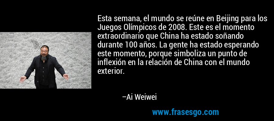 Esta semana, el mundo se reúne en Beijing para los Juegos Olímpicos de 2008. Este es el momento extraordinario que China ha estado soñando durante 100 años. La gente ha estado esperando este momento, porque simboliza un punto de inflexión en la relación de China con el mundo exterior. – Ai Weiwei