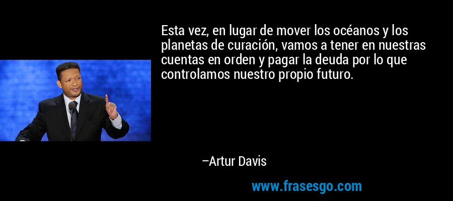 Esta vez, en lugar de mover los océanos y los planetas de curación, vamos a tener en nuestras cuentas en orden y pagar la deuda por lo que controlamos nuestro propio futuro. – Artur Davis
