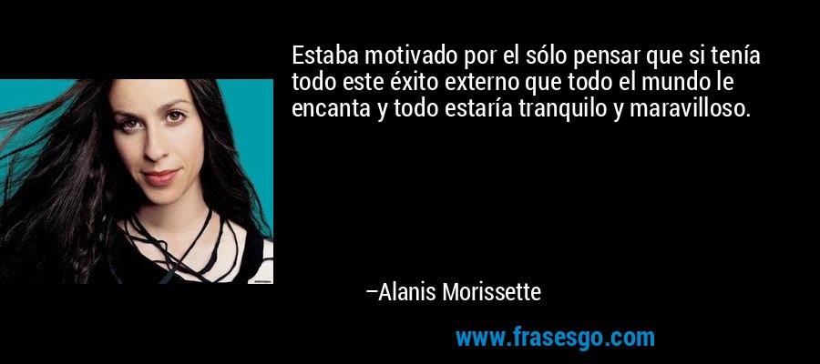 Estaba motivado por el sólo pensar que si tenía todo este éxito externo que todo el mundo le encanta y todo estaría tranquilo y maravilloso. – Alanis Morissette
