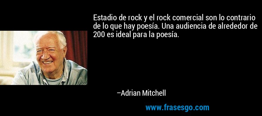 Estadio de rock y el rock comercial son lo contrario de lo que hay poesía. Una audiencia de alrededor de 200 es ideal para la poesía. – Adrian Mitchell