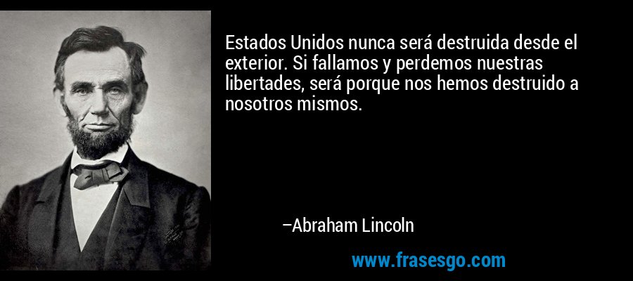 Estados Unidos nunca será destruida desde el exterior. Si fallamos y perdemos nuestras libertades, será porque nos hemos destruido a nosotros mismos. – Abraham Lincoln