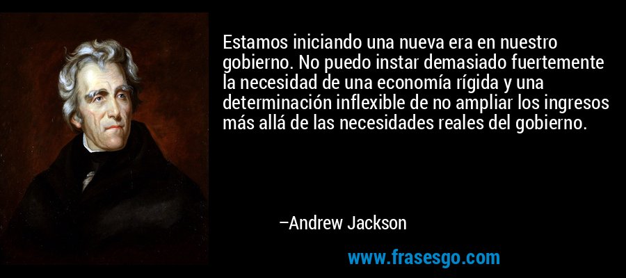 Estamos iniciando una nueva era en nuestro gobierno. No puedo instar demasiado fuertemente la necesidad de una economía rígida y una determinación inflexible de no ampliar los ingresos más allá de las necesidades reales del gobierno. – Andrew Jackson